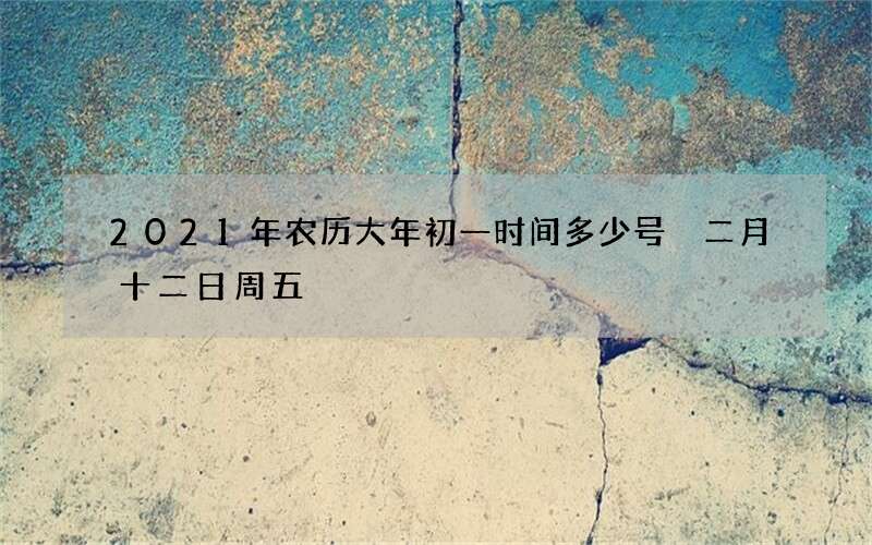 2021年农历大年初一时间多少号 二月十二日周五